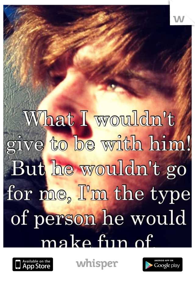 What I wouldn't give to be with him! But he wouldn't go for me, I'm the type of person he would make fun of.
