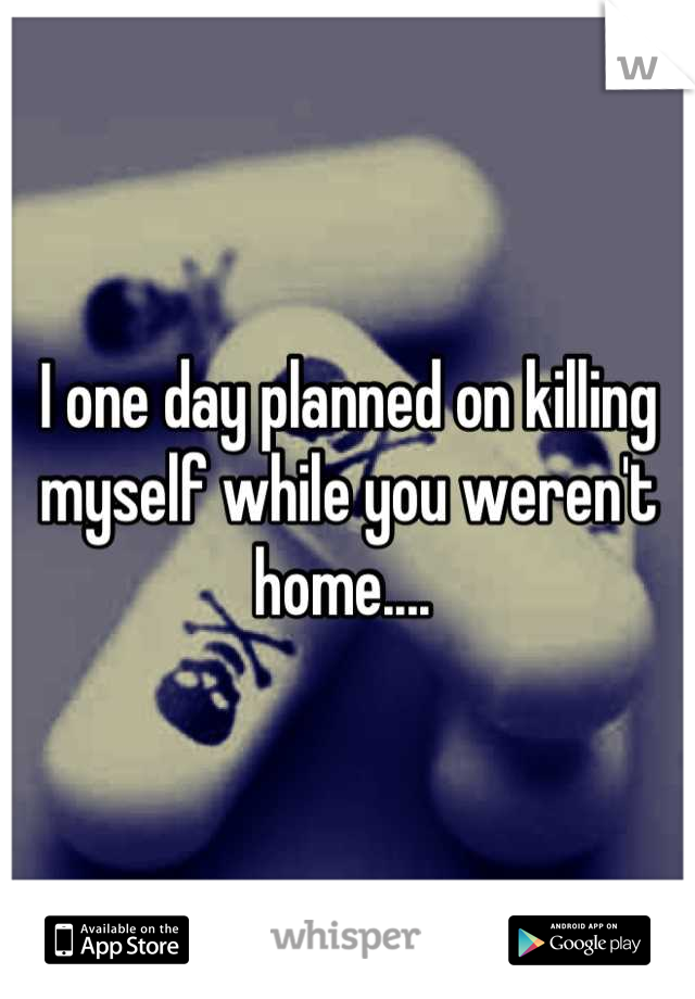 I one day planned on killing myself while you weren't home.... 
