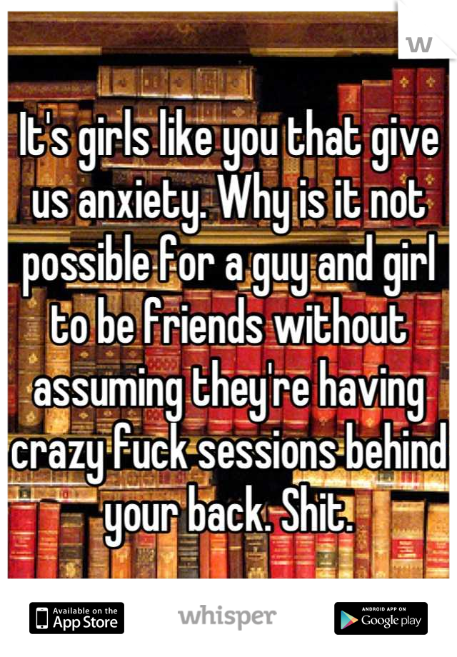It's girls like you that give us anxiety. Why is it not possible for a guy and girl to be friends without assuming they're having crazy fuck sessions behind your back. Shit.