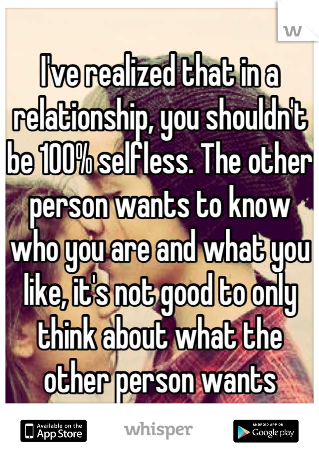 I've realized that in a relationship, you shouldn't be 100% selfless. The other person wants to know who you are and what you like, it's not good to only think about what the other person wants