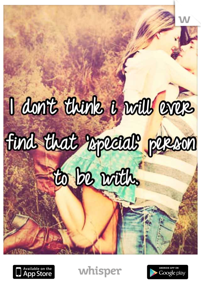 I don't think i will ever find that 'special' person to be with. 