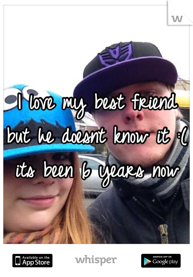 I love my best friend but he doesnt know it :( its been 6 years now