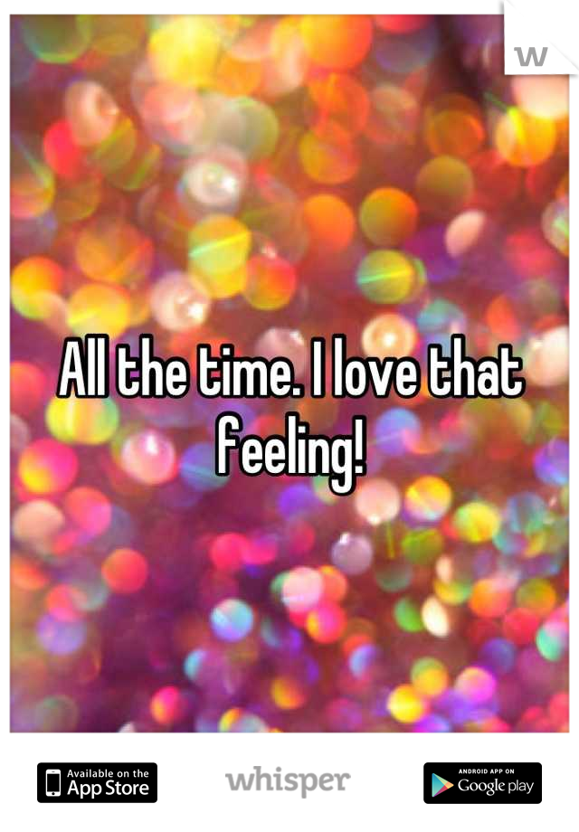 All the time. I love that feeling!