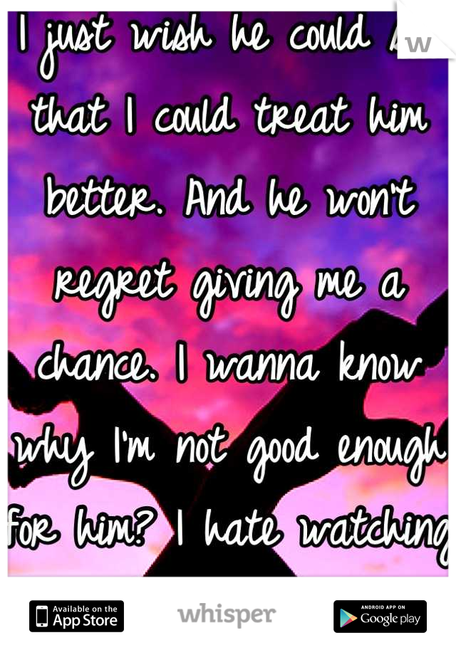 I just wish he could see that I could treat him better. And he won't regret giving me a chance. I wanna know why I'm not good enough for him? I hate watching him go after girls that treat him shit. 