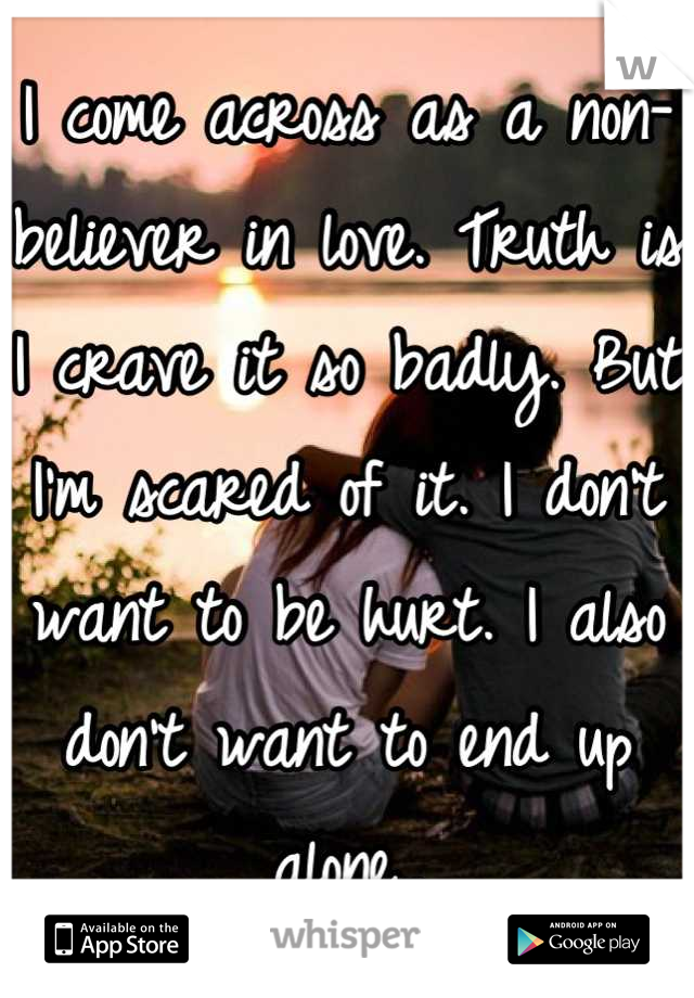 I come across as a non-believer in love. Truth is I crave it so badly. But I'm scared of it. I don't want to be hurt. I also don't want to end up alone..