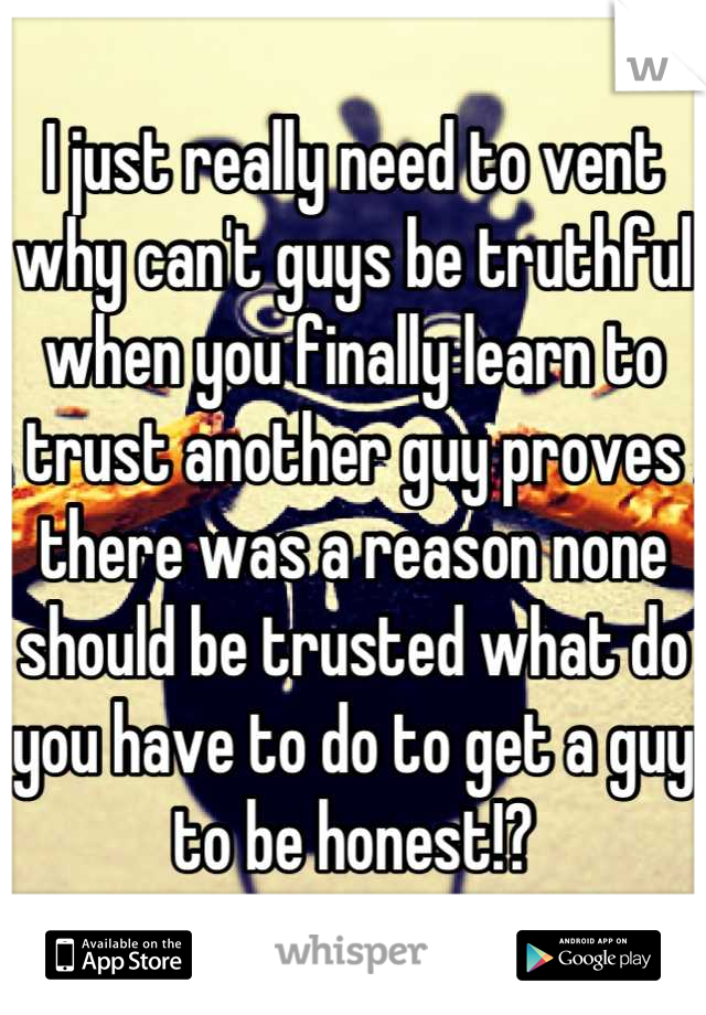 I just really need to vent why can't guys be truthful when you finally learn to trust another guy proves there was a reason none should be trusted what do you have to do to get a guy to be honest!?