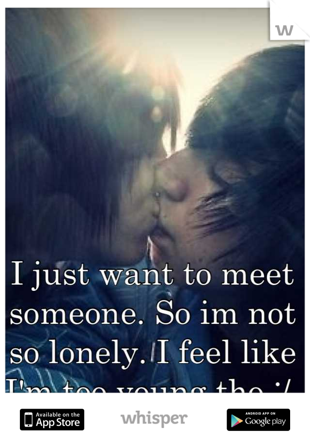 I just want to meet someone. So im not so lonely. I feel like I'm too young tho :/ 