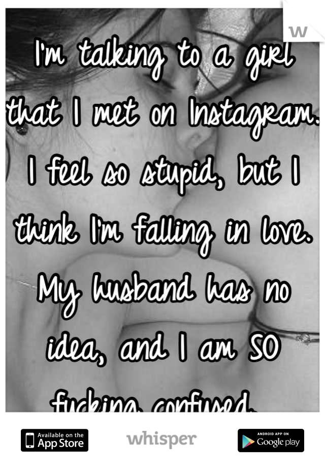I'm talking to a girl that I met on Instagram. I feel so stupid, but I think I'm falling in love. My husband has no idea, and I am SO fucking confused. 