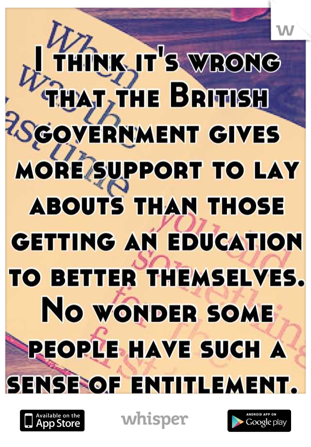 I think it's wrong that the British government gives more support to lay abouts than those getting an education to better themselves. No wonder some people have such a sense of entitlement. 