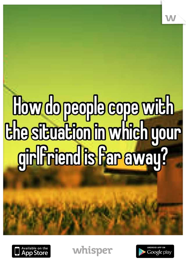 How do people cope with the situation in which your girlfriend is far away?