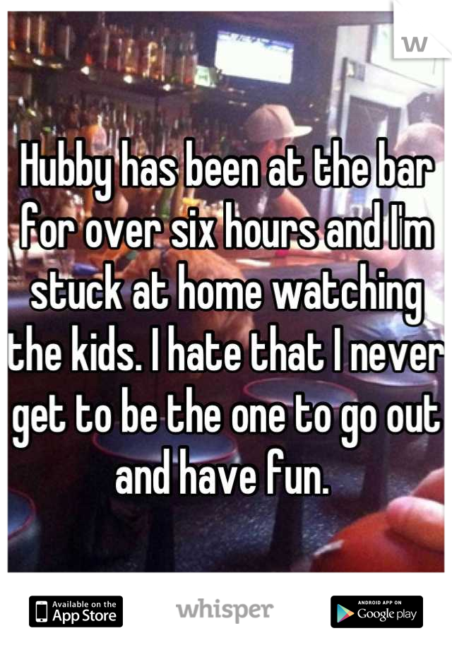 Hubby has been at the bar for over six hours and I'm stuck at home watching the kids. I hate that I never get to be the one to go out and have fun. 