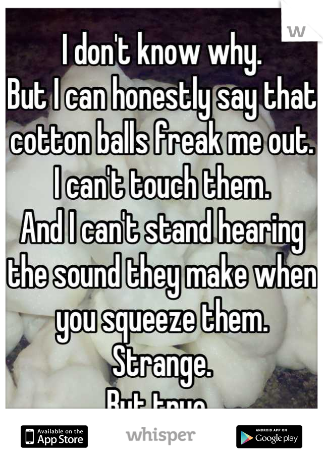I don't know why. 
But I can honestly say that cotton balls freak me out. 
I can't touch them. 
And I can't stand hearing the sound they make when you squeeze them. 
Strange. 
But true. 