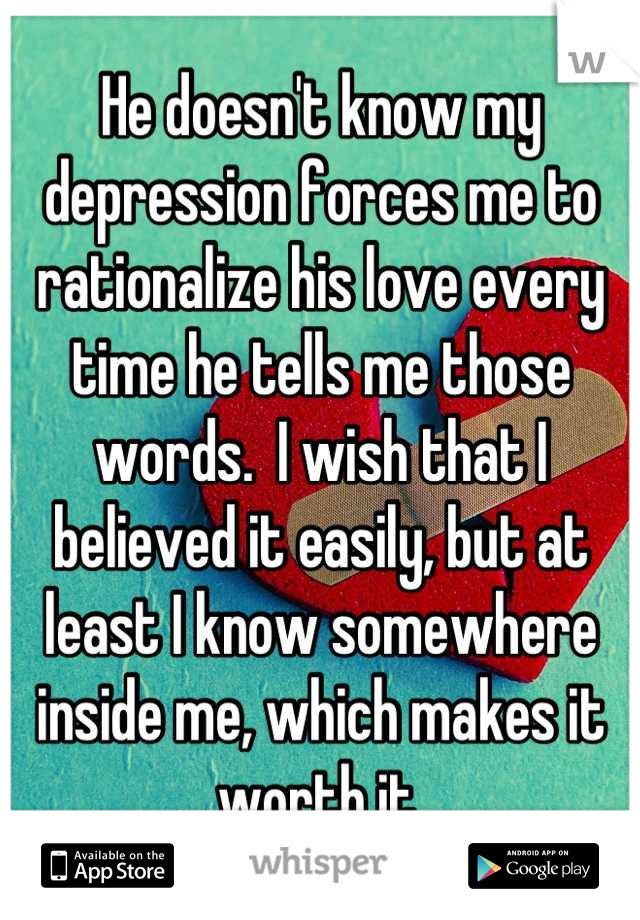 He doesn't know my depression forces me to rationalize his love every time he tells me those words.  I wish that I believed it easily, but at least I know somewhere inside me, which makes it worth it.