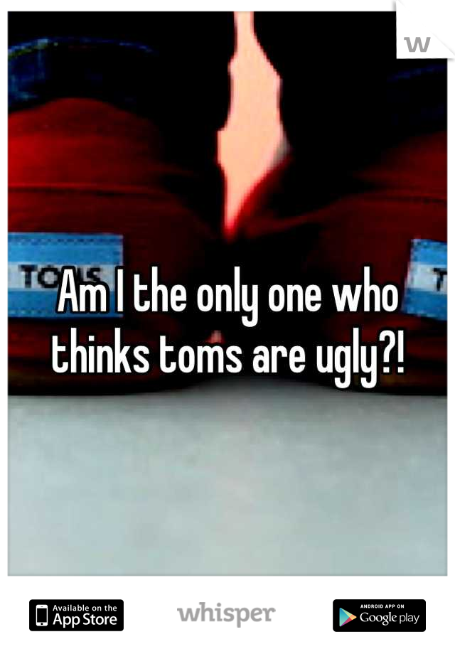 Am I the only one who thinks toms are ugly?!