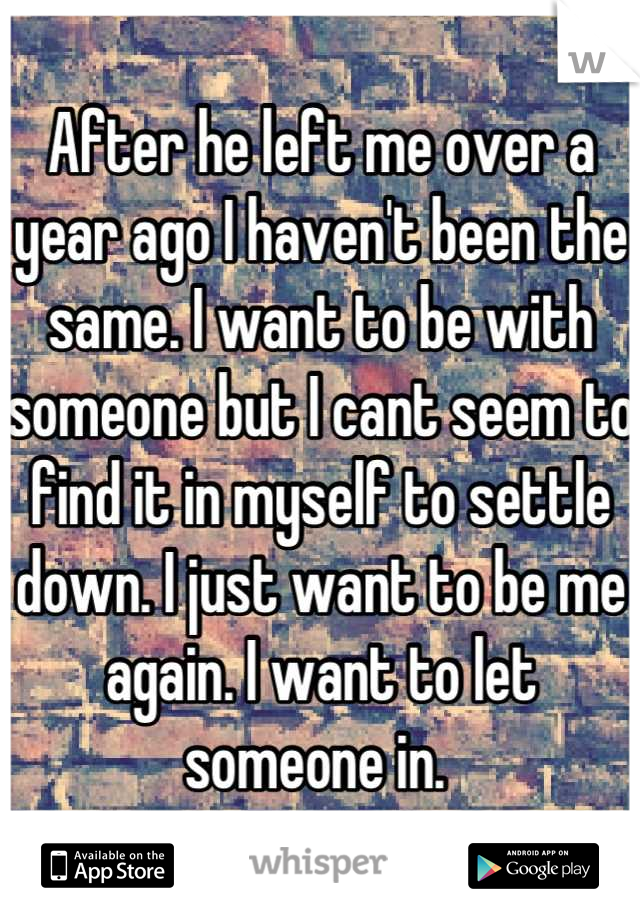 After he left me over a year ago I haven't been the same. I want to be with someone but I cant seem to find it in myself to settle down. I just want to be me again. I want to let someone in. 