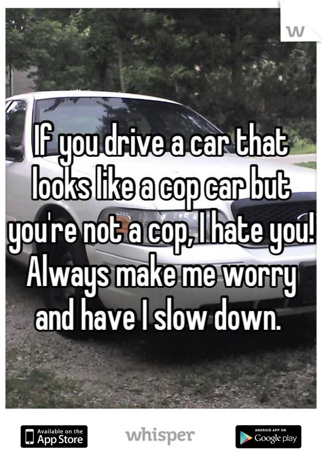 If you drive a car that looks like a cop car but you're not a cop, I hate you! Always make me worry and have I slow down. 