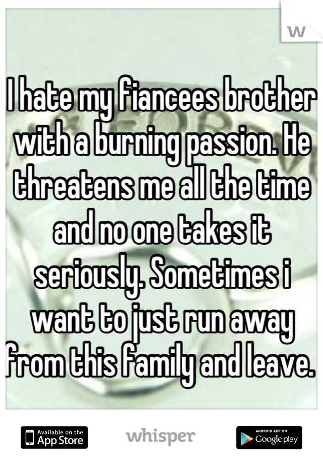 I hate my fiancees brother with a burning passion. He threatens me all the time and no one takes it seriously. Sometimes i want to just run away from this family and leave. 