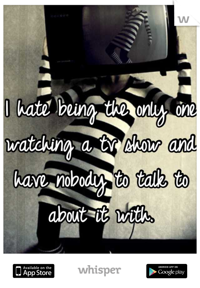 I hate being the only one watching a tv show and have nobody to talk to about it with.