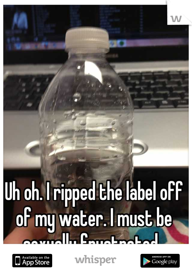 Uh oh. I ripped the label off of my water. I must be sexually frustrated. 