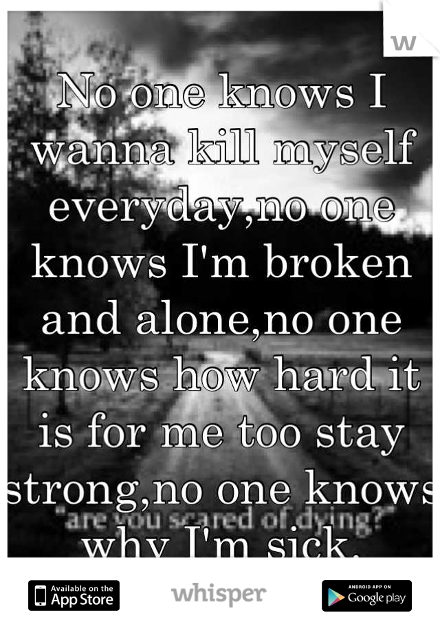 No one knows I wanna kill myself everyday,no one knows I'm broken and alone,no one knows how hard it is for me too stay strong,no one knows why I'm sick.