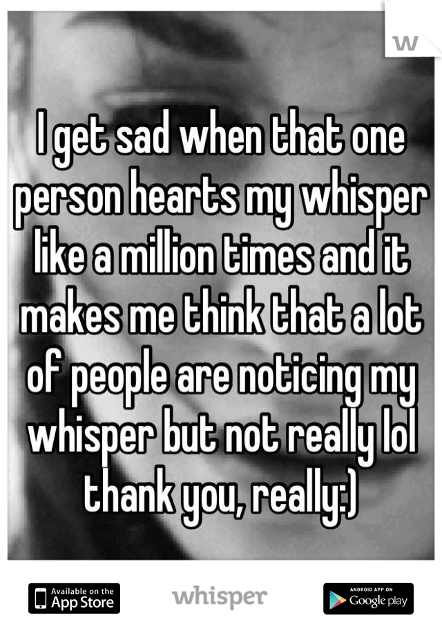 I get sad when that one person hearts my whisper like a million times and it makes me think that a lot of people are noticing my whisper but not really lol thank you, really:)
