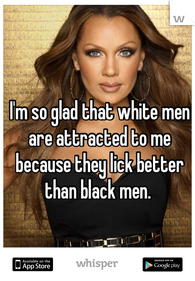 I'm so glad that white men are attracted to me because they lick better than black men. 