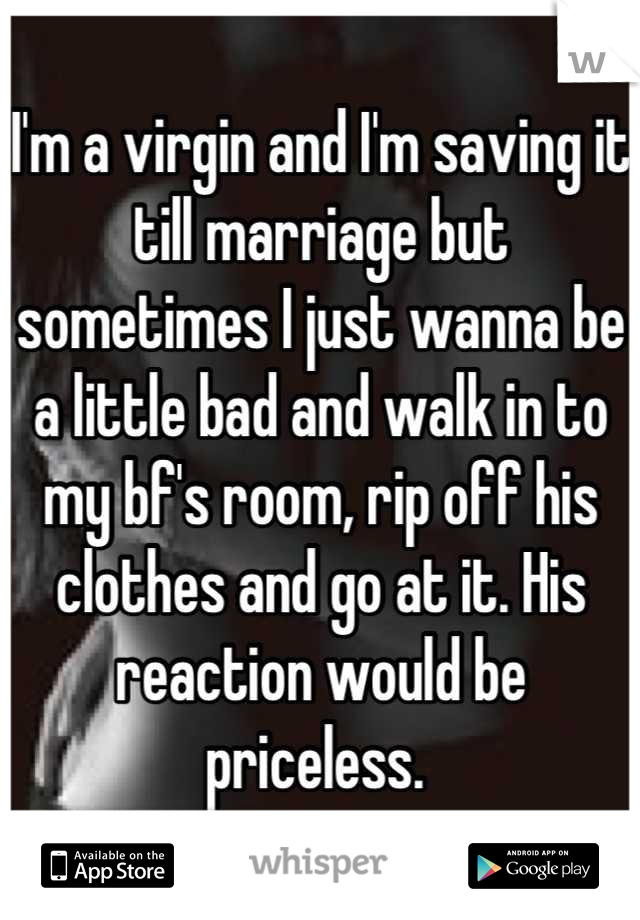I'm a virgin and I'm saving it till marriage but sometimes I just wanna be a little bad and walk in to my bf's room, rip off his clothes and go at it. His reaction would be priceless. 