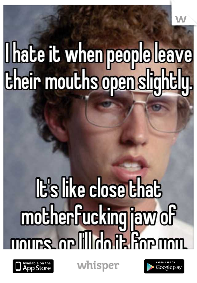I hate it when people leave their mouths open slightly. 



It's like close that motherfucking jaw of yours, or I'll do it for you.