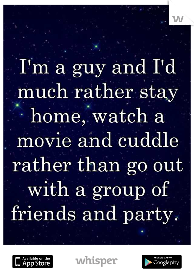 I'm a guy and I'd much rather stay home, watch a movie and cuddle rather than go out with a group of friends and party. 