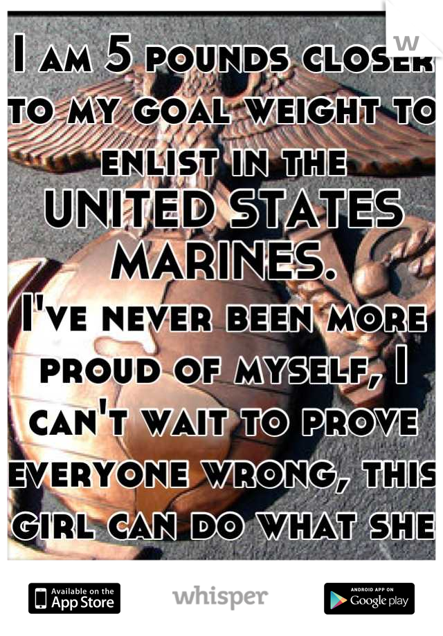I am 5 pounds closer to my goal weight to  enlist in the 
UNITED STATES MARINES. 
I've never been more proud of myself, I can't wait to prove everyone wrong, this girl can do what she wants.