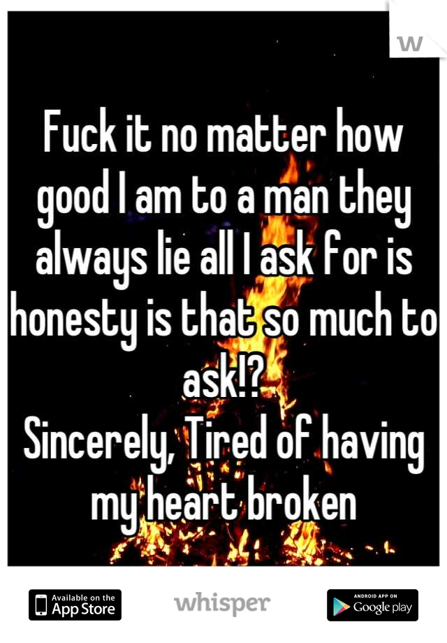 Fuck it no matter how good I am to a man they always lie all I ask for is honesty is that so much to ask!? 
Sincerely, Tired of having my heart broken