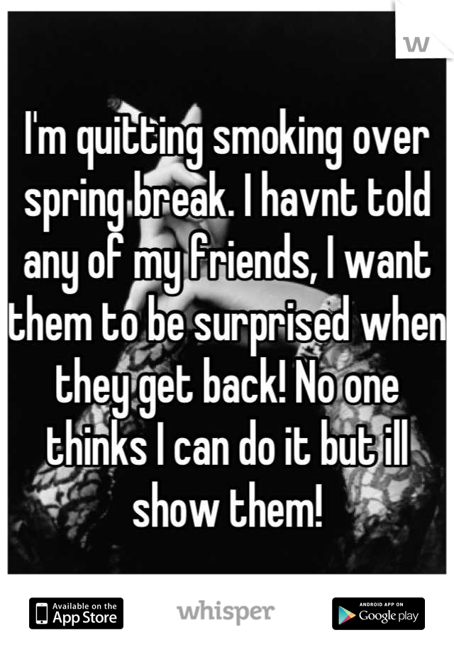 I'm quitting smoking over spring break. I havnt told any of my friends, I want them to be surprised when they get back! No one thinks I can do it but ill show them!