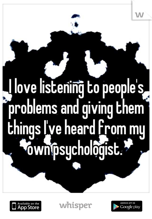 I love listening to people's problems and giving them things I've heard from my own psychologist. 