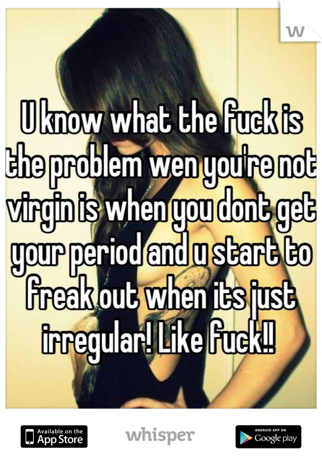 U know what the fuck is the problem wen you're not virgin is when you dont get your period and u start to freak out when its just irregular! Like fuck!! 