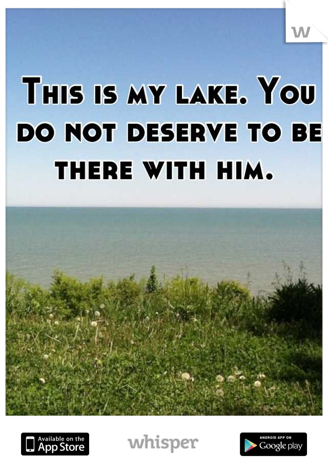 This is my lake. You do not deserve to be there with him. 