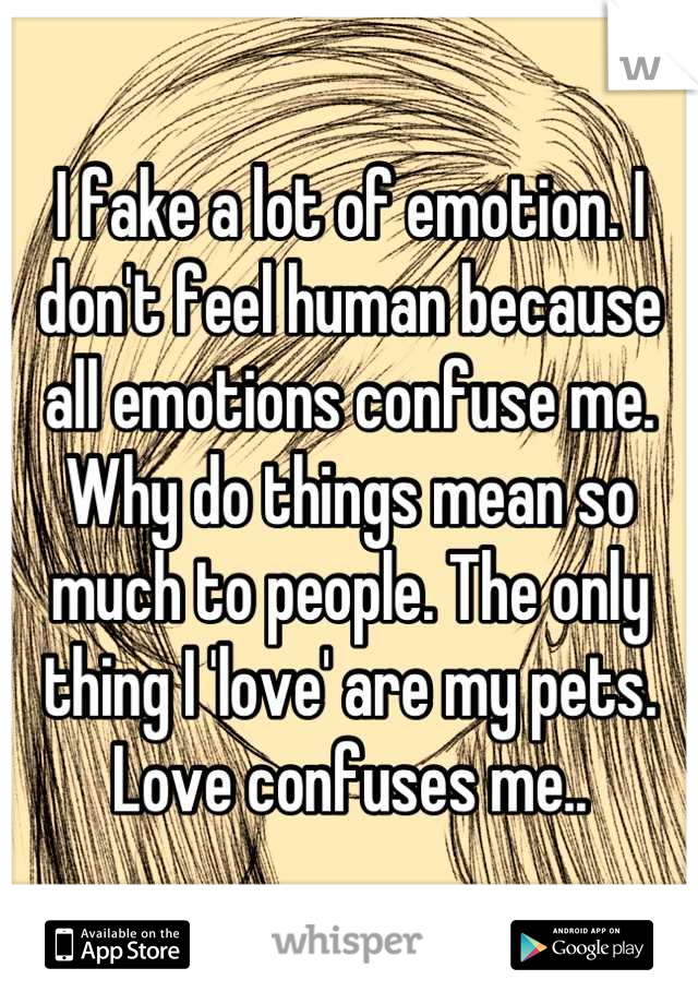 I fake a lot of emotion. I don't feel human because all emotions confuse me. Why do things mean so much to people. The only thing I 'love' are my pets. Love confuses me..