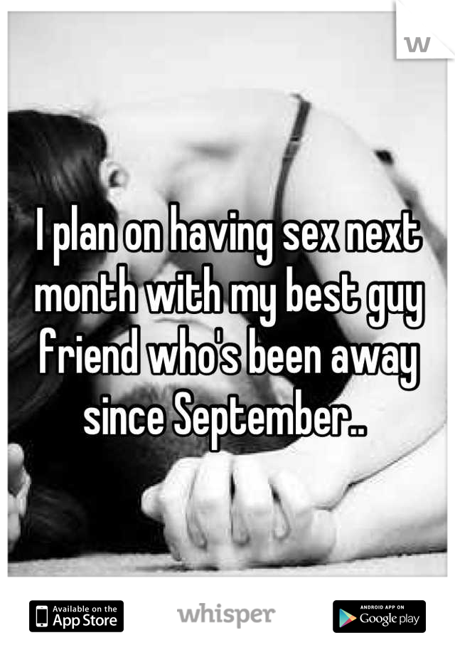 I plan on having sex next month with my best guy friend who's been away since September.. 