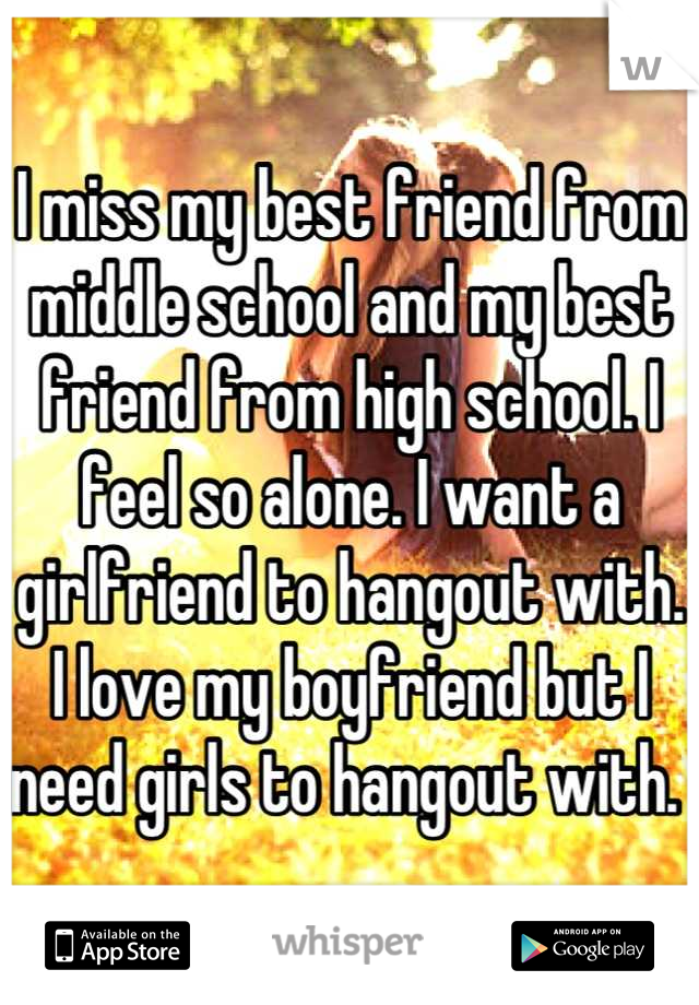 I miss my best friend from middle school and my best friend from high school. I feel so alone. I want a girlfriend to hangout with. I love my boyfriend but I need girls to hangout with. 