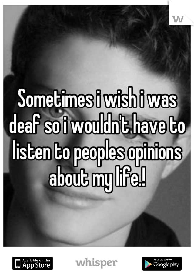 Sometimes i wish i was deaf so i wouldn't have to listen to peoples opinions about my life.!
