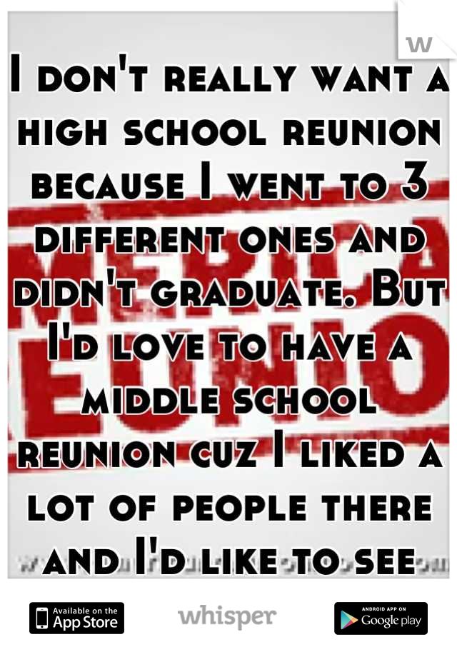 I don't really want a high school reunion because I went to 3 different ones and didn't graduate. But I'd love to have a middle school reunion cuz I liked a lot of people there and I'd like to see them