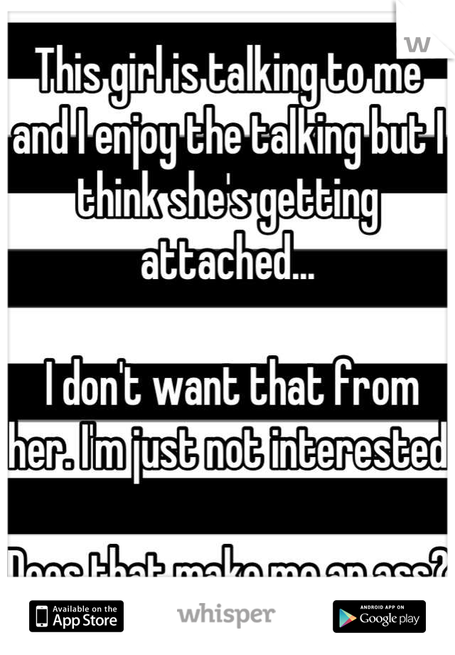 This girl is talking to me and I enjoy the talking but I think she's getting attached... 

 I don't want that from her. I'm just not interested

Does that make me an ass?