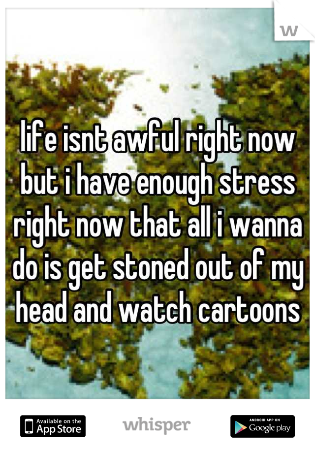 life isnt awful right now but i have enough stress right now that all i wanna do is get stoned out of my head and watch cartoons