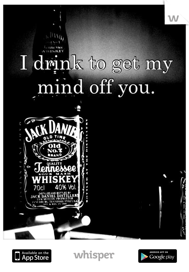 I drink to get my mind off you.
