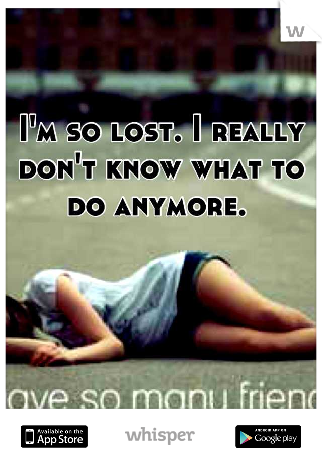 I'm so lost. I really  don't know what to do anymore. 