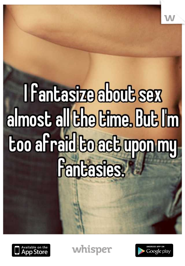 I fantasize about sex almost all the time. But I'm too afraid to act upon my fantasies. 