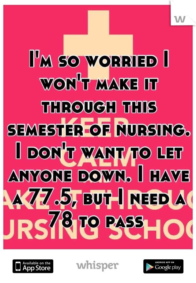 I'm so worried I won't make it through this semester of nursing. I don't want to let anyone down. I have a 77.5, but I need a 78 to pass 