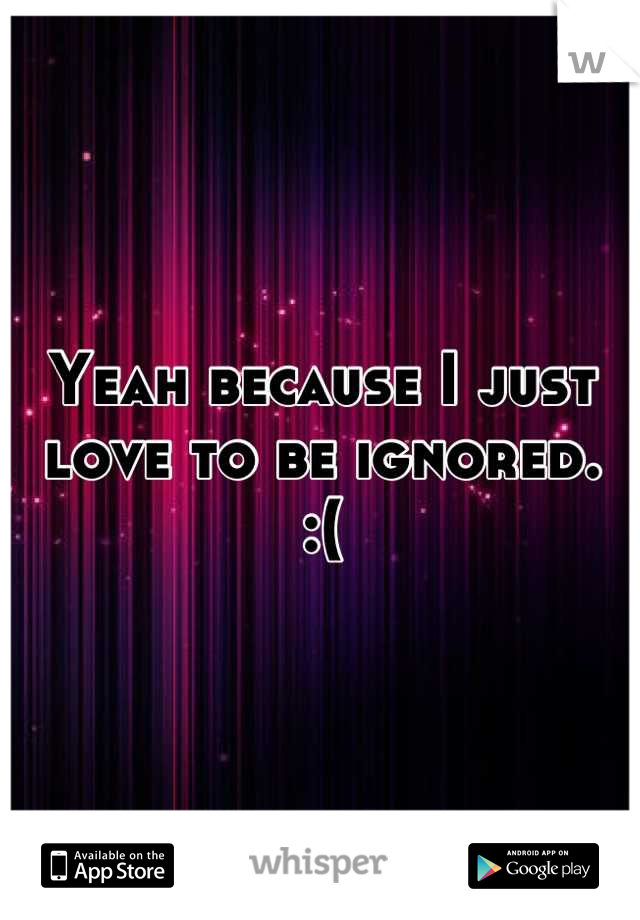 Yeah because I just love to be ignored. 
:(