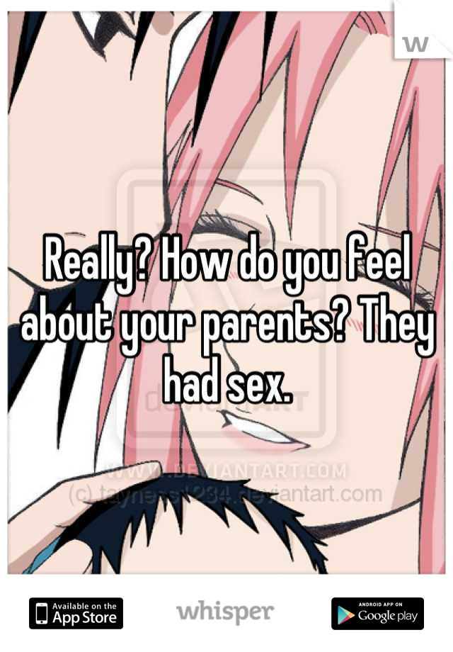 Really? How do you feel about your parents? They had sex.