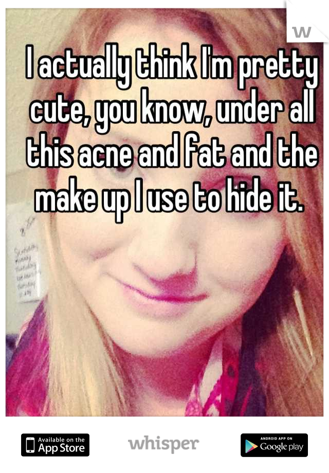 I actually think I'm pretty cute, you know, under all this acne and fat and the make up I use to hide it. 