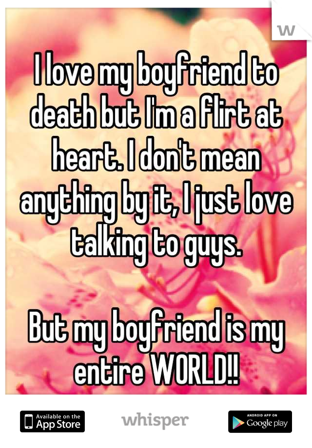 I love my boyfriend to death but I'm a flirt at heart. I don't mean anything by it, I just love talking to guys. 

But my boyfriend is my entire WORLD!!